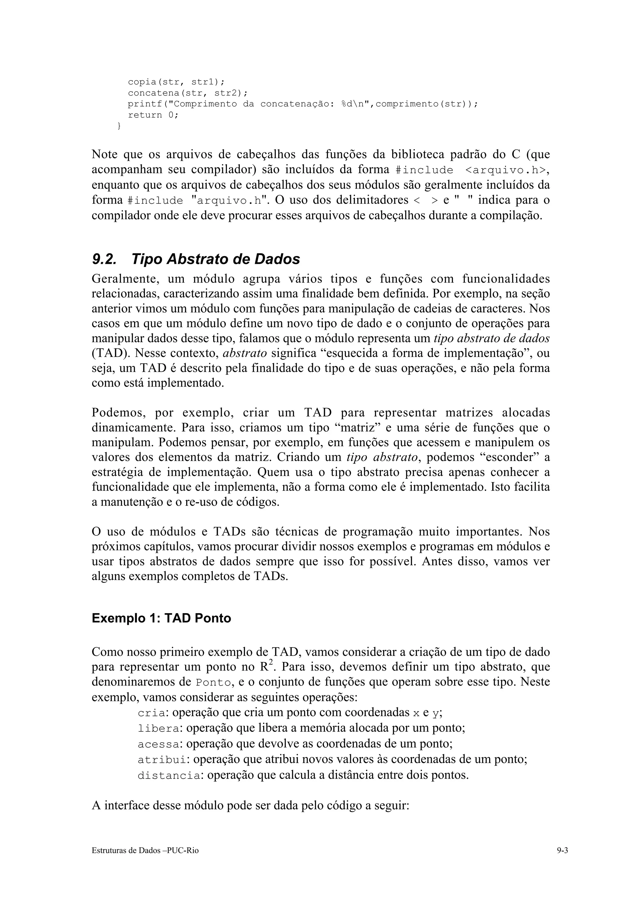 copia(str, str1);
          concatena(str, str2);
          printf("Comprimento da concatenação: %dn",comprimento(str));
          return 0;
      }


Note que os arquivos de cabeçalhos das funções da biblioteca padrão do C (que
acompanham seu compilador) são incluídos da forma #include <arquivo.h>,
enquanto que os arquivos de cabeçalhos dos seus módulos são geralmente incluídos da
forma #include "arquivo.h". O uso dos delimitadores < > e " " indica para o
compilador onde ele deve procurar esses arquivos de cabeçalhos durante a compilação.


9.2. Tipo Abstrato de Dados
Geralmente, um módulo agrupa vários tipos e funções com funcionalidades
relacionadas, caracterizando assim uma finalidade bem definida. Por exemplo, na seção
anterior vimos um módulo com funções para manipulação de cadeias de caracteres. Nos
casos em que um módulo define um novo tipo de dado e o conjunto de operações para
manipular dados desse tipo, falamos que o módulo representa um tipo abstrato de dados
(TAD). Nesse contexto, abstrato significa “esquecida a forma de implementação”, ou
seja, um TAD é descrito pela finalidade do tipo e de suas operações, e não pela forma
como está implementado.

Podemos, por exemplo, criar um TAD para representar matrizes alocadas
dinamicamente. Para isso, criamos um tipo “matriz” e uma série de funções que o
manipulam. Podemos pensar, por exemplo, em funções que acessem e manipulem os
valores dos elementos da matriz. Criando um tipo abstrato, podemos “esconder” a
estratégia de implementação. Quem usa o tipo abstrato precisa apenas conhecer a
funcionalidade que ele implementa, não a forma como ele é implementado. Isto facilita
a manutenção e o re-uso de códigos.

O uso de módulos e TADs são técnicas de programação muito importantes. Nos
próximos capítulos, vamos procurar dividir nossos exemplos e programas em módulos e
usar tipos abstratos de dados sempre que isso for possível. Antes disso, vamos ver
alguns exemplos completos de TADs.


Exemplo 1: TAD Ponto

Como nosso primeiro exemplo de TAD, vamos considerar a criação de um tipo de dado
para representar um ponto no R2. Para isso, devemos definir um tipo abstrato, que
denominaremos de Ponto, e o conjunto de funções que operam sobre esse tipo. Neste
exemplo, vamos considerar as seguintes operações:
     • cria: operação que cria um ponto com coordenadas x e y;
     • libera: operação que libera a memória alocada por um ponto;
     • acessa: operação que devolve as coordenadas de um ponto;
     • atribui: operação que atribui novos valores às coordenadas de um ponto;
     • distancia: operação que calcula a distância entre dois pontos.

A interface desse módulo pode ser dada pelo código a seguir:


Estruturas de Dados –PUC-Rio                                                            9-3
 