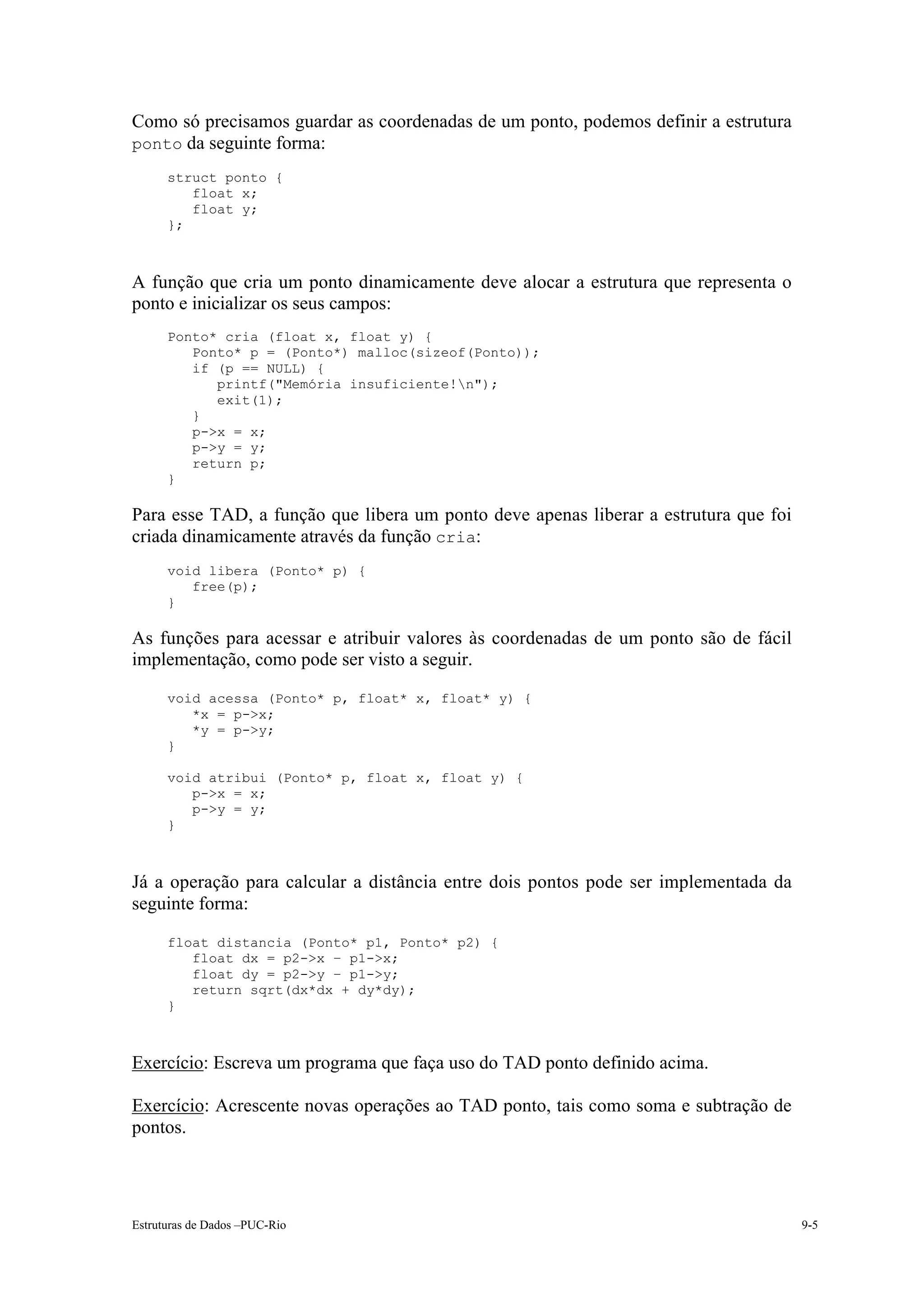 Como só precisamos guardar as coordenadas de um ponto, podemos definir a estrutura
ponto da seguinte forma:
      struct ponto {
         float x;
         float y;
      };



A função que cria um ponto dinamicamente deve alocar a estrutura que representa o
ponto e inicializar os seus campos:
      Ponto* cria (float x, float y) {
         Ponto* p = (Ponto*) malloc(sizeof(Ponto));
         if (p == NULL) {
            printf("Memória insuficiente!n");
            exit(1);
         }
         p->x = x;
         p->y = y;
         return p;
      }

Para esse TAD, a função que libera um ponto deve apenas liberar a estrutura que foi
criada dinamicamente através da função cria:
      void libera (Ponto* p) {
         free(p);
      }

As funções para acessar e atribuir valores às coordenadas de um ponto são de fácil
implementação, como pode ser visto a seguir.
      void acessa (Ponto* p, float* x, float* y) {
         *x = p->x;
         *y = p->y;
      }

      void atribui (Ponto* p, float x, float y) {
         p->x = x;
         p->y = y;
      }



Já a operação para calcular a distância entre dois pontos pode ser implementada da
seguinte forma:
      float distancia (Ponto* p1, Ponto* p2) {
         float dx = p2->x – p1->x;
         float dy = p2->y – p1->y;
         return sqrt(dx*dx + dy*dy);
      }



Exercício: Escreva um programa que faça uso do TAD ponto definido acima.

Exercício: Acrescente novas operações ao TAD ponto, tais como soma e subtração de
pontos.




Estruturas de Dados –PUC-Rio                                                          9-5
 