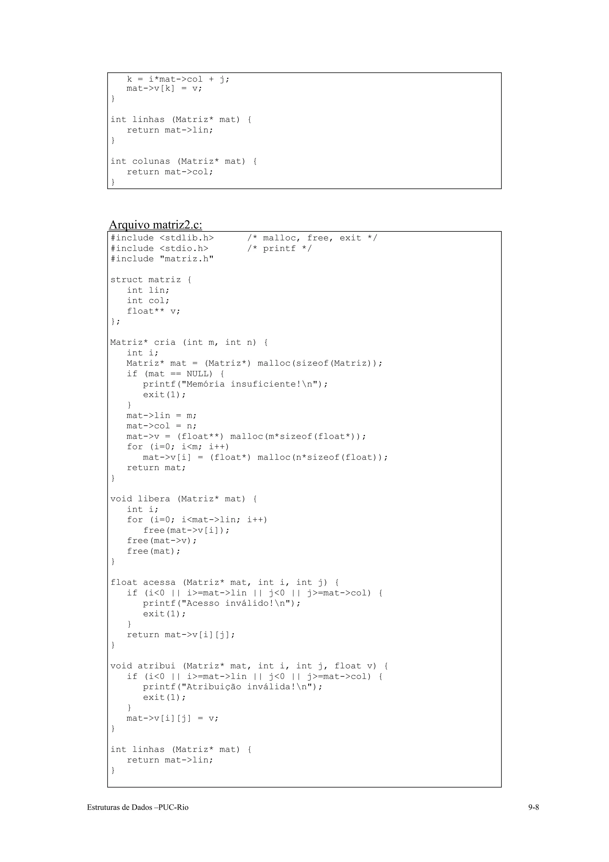k = i*mat->col + j;
          mat->v[k] = v;
      }

      int linhas (Matriz* mat) {
         return mat->lin;
      }

      int colunas (Matriz* mat) {
         return mat->col;
      }



      Arquivo matriz2.c:
      #include <stdlib.h>       /* malloc, free, exit */
      #include <stdio.h>        /* printf */
      #include "matriz.h"

      struct matriz {
         int lin;
         int col;
         float** v;
      };

      Matriz* cria (int m, int n) {
         int i;
         Matriz* mat = (Matriz*) malloc(sizeof(Matriz));
         if (mat == NULL) {
            printf("Memória insuficiente!n");
            exit(1);
         }
         mat->lin = m;
         mat->col = n;
         mat->v = (float**) malloc(m*sizeof(float*));
         for (i=0; i<m; i++)
            mat->v[i] = (float*) malloc(n*sizeof(float));
         return mat;
      }

      void libera (Matriz* mat) {
         int i;
         for (i=0; i<mat->lin; i++)
            free(mat->v[i]);
         free(mat->v);
         free(mat);
      }

      float acessa (Matriz* mat, int i, int j) {
         if (i<0 || i>=mat->lin || j<0 || j>=mat->col) {
            printf("Acesso inválido!n");
            exit(1);
         }
         return mat->v[i][j];
      }

      void atribui (Matriz* mat, int i, int j, float v) {
         if (i<0 || i>=mat->lin || j<0 || j>=mat->col) {
            printf("Atribuição inválida!n");
            exit(1);
         }
         mat->v[i][j] = v;
      }

      int linhas (Matriz* mat) {
         return mat->lin;
      }



Estruturas de Dados –PUC-Rio                                9-8
 
