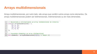 Arrays multidimensionais
13
Arrays multidimensionais, por outro lado, são arrays que contêm outros arrays como elementos. Os
arrays multidimensionais podem ser bidimensionais, tridimensionais ou ter mais dimensões.
 