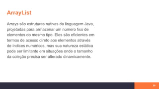 ArrayList
Arrays são estruturas nativas da linguagem Java,
projetadas para armazenar um número fixo de
elementos do mesmo tipo. Eles são eficientes em
termos de acesso direto aos elementos através
de índices numéricos, mas sua natureza estática
pode ser limitante em situações onde o tamanho
da coleção precisa ser alterado dinamicamente.
29
 