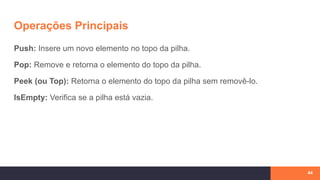 Operações Principais
Push: Insere um novo elemento no topo da pilha.
Pop: Remove e retorna o elemento do topo da pilha.
Peek (ou Top): Retorna o elemento do topo da pilha sem removê-lo.
IsEmpty: Verifica se a pilha está vazia.
44
 