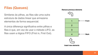 Filas (Queues)
Similares às pilhas, as filas são uma outra
estrutura de dados linear que armazena
elementos de forma sequencial.
A única diferença significativa entre pilhas e
filas é que, em vez de usar o método LIFO, as
filas usam a lógica FIFO (First in, First Out).
54
 
