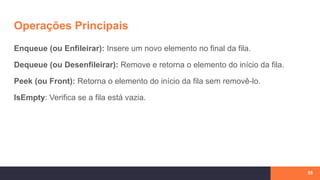 Operações Principais
Enqueue (ou Enfileirar): Insere um novo elemento no final da fila.
Dequeue (ou Desenfileirar): Remove e retorna o elemento do início da fila.
Peek (ou Front): Retorna o elemento do início da fila sem removê-lo.
IsEmpty: Verifica se a fila está vazia.
55
 
