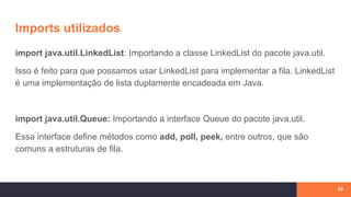 Imports utilizados
import java.util.LinkedList: Importando a classe LinkedList do pacote java.util.
Isso é feito para que possamos usar LinkedList para implementar a fila. LinkedList
é uma implementação de lista duplamente encadeada em Java.
import java.util.Queue: Importando a interface Queue do pacote java.util.
Essa interface define métodos como add, poll, peek, entre outros, que são
comuns a estruturas de fila.
60
 