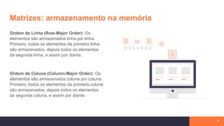 Matrizes: armazenamento na memória
Ordem de Linha (Row-Major Order): Os
elementos são armazenados linha por linha.
Primeiro, todos os elementos da primeira linha
são armazenados, depois todos os elementos
da segunda linha, e assim por diante.
Ordem de Coluna (Column-Major Order): Os
elementos são armazenados coluna por coluna.
Primeiro, todos os elementos da primeira coluna
são armazenados, depois todos os elementos
da segunda coluna, e assim por diante.
7
 