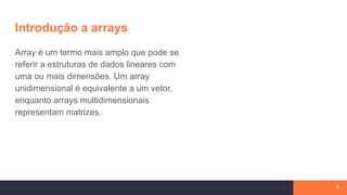 Introdução a arrays
9
Array é um termo mais amplo que pode se
referir a estruturas de dados lineares com
uma ou mais dimensões. Um array
unidimensional é equivalente a um vetor,
enquanto arrays multidimensionais
representam matrizes.
 