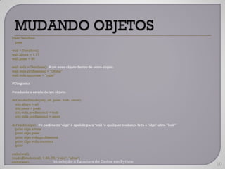class Detalhes:
  pass

wall = Detalhes()
wall.altura = 1.77
wall.peso = 90

wall.vida = Detalhes() # um novo objeto dentro de outro objeto.
wall.vida.profissional = "Otimo"
wall.vida.amorosa = "ruim"

#Diagrama

#mudando o estado de um objeto.

def mudarEstado(obj, alt, peso, trab, amor):
  obj.altura = alt
  obj.peso = peso
  obj.vida.profissional = trab
  obj.vida.profissional = amor

def exibi(algo): #o parâmetro „algo‟ é apelido para „wall „e qualquer mudança feita e „algo‟ afeta “bob”
  print algo.altura
  print algo.peso
  print algo.vida.profissional
  print algo.vida.amorosa
  print

exibi(wall)
mudarEstado(wall, 1.50, 70, "ruim", "altas")
exibi(wall)              Introdução a Estrutura de Dados em Python
                                                                                                           10
 