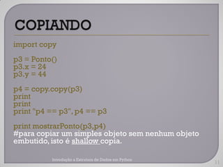 import copy
p3 = Ponto()
p3.x = 24
p3.y = 44
p4 = copy.copy(p3)
print
print
print "p4 == p3", p4 == p3
print mostrarPonto(p3,p4)
#para copiar um simples objeto sem nenhum objeto
embutido, isto é shallow copia.

          Introdução a Estrutura de Dados em Python
                                                      11
 