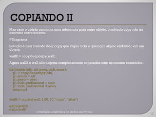 Mas caso o objeto contenha uma referencia para outro objeto, o método copy não ira
executar corretamente.
#Diagrama
Solução é usar metodo deepcopy que copia todo e qualuqer objeto embutido em um
objeto.
wall2 = copy.deepcopy(wall)
Agora wall2 e wall são objetos completamente separados com os mesmo conteúdos .
def mudar(obj, alt, peso, trab, amor):
  p1 = copy.deepcopy(obj)
  p1.altura = alt
  p1.peso = peso
  p1.vida.profissional = trab
  p1.vida.profissional = amor
  return p1

wall2 = mudar(wall, 1.50, 70, "ruim", "altas")
exibi(wall2)
exibi(wall)
                  Introdução a Estrutura de Dados em Python
                                                                                     12
 