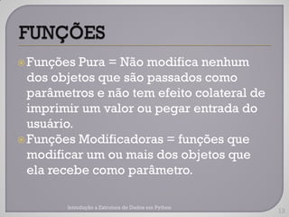  Funções  Pura = Não modifica nenhum
  dos objetos que são passados como
  parâmetros e não tem efeito colateral de
  imprimir um valor ou pegar entrada do
  usuário.
 Funções Modificadoras = funções que
  modificar um ou mais dos objetos que
  ela recebe como parâmetro.

        Introdução a Estrutura de Dados em Python
                                                    13
 