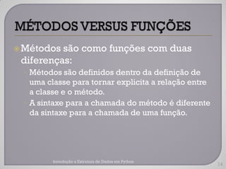  Métodos são como funções com duas
 diferenças:
 • Métodos são definidos dentro da definição de
   uma classe para tornar explicita a relação entre
   a classe e o método.
 • A sintaxe para a chamada do método é diferente
   da sintaxe para a chamada de uma função.




        Introdução a Estrutura de Dados em Python
                                                      14
 