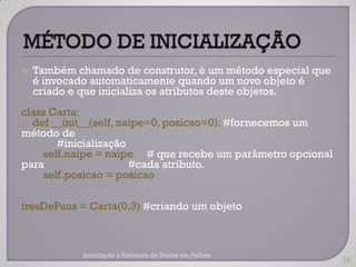    Também chamado de construtor, é um método especial que
    é invocado automaticamente quando um novo objeto é
    criado e que inicializa os atributos deste objetos.
class Carta:
  def __init__(self, naipe=0, posicao=0): #fornecemos um
método de
       #inicialização
    self.naipe = naipe # que recebe um parâmetro opcional
para                   #cada atributo.
    self.posicao = posicao

tresDePaus = Carta(0,3) #criando um objeto



             Introdução a Estrutura de Dados em Python
                                                             16
 