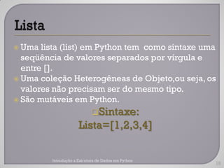  Uma  lista (list) em Python tem como sintaxe uma
  seqüência de valores separados por vírgula e
  entre [].
 Uma coleção Heterogêneas de Objeto,ou seja, os
  valores não precisam ser do mesmo tipo.
 São mutáveis em Python.

                             Sintaxe:
                      Lista=[1,2,3,4]

         Introdução a Estrutura de Dados em Python
                                                     18
 