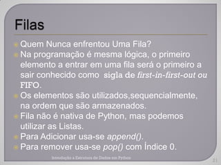  Quem    Nunca enfrentou Uma Fila?
 Na programação é mesma lógica, o primeiro
  elemento a entrar em uma fila será o primeiro a
  sair conhecido como sigla de first-in-first-out ou
  FIFO.
 Os elementos são utilizados,sequencialmente,
  na ordem que são armazenados.
 Fila não é nativa de Python, mas podemos
  utilizar as Listas.
 Para Adicionar usa-se append().
 Para remover usa-se pop() com Índice 0.
          Introdução a Estrutura de Dados em Python
                                                       21
 