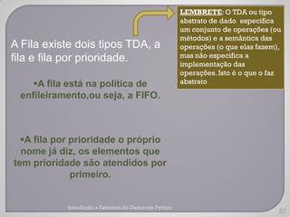 LEMBRETE: O TDA ou tipo
                                                        abstrato de dado especifica
                                                        um conjunto de operações (ou
                                                        métodos) e a semântica das
A Fila existe dois tipos TDA, a                         operações (o que elas fazem),
fila e fila por prioridade.                             mas não especifica a
                                                        implementação das
                                                        operações. Isto é o que o faz
    A fila está na política de                         abstrato

 enfileiramento,ou seja, a FIFO.



  A fila por prioridade o próprio
  nome já diz, os elementos que
tem prioridade são atendidos por
              primeiro.


            Introdução a Estrutura de Dados em Python
                                                                                    23
 