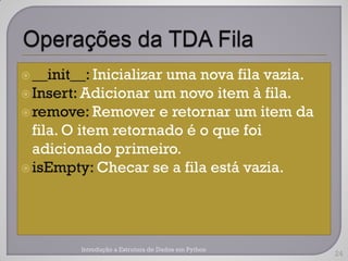  __init__: Inicializar
                      uma nova fila vazia.
 Insert: Adicionar um novo item à fila.
 remove: Remover e retornar um item da
  fila. O item retornado é o que foi
  adicionado primeiro.
 isEmpty: Checar se a fila está vazia.




         Introdução a Estrutura de Dados em Python
                                                     24
 