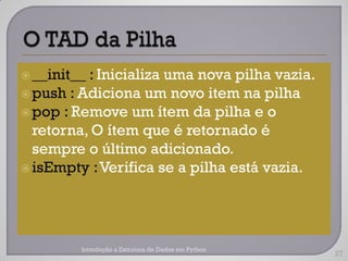  __init__: Inicializa uma nova pilha vazia.
 push : Adiciona um novo item na pilha
 pop : Remove um ítem da pilha e o
  retorna, O ítem que é retornado é
  sempre o último adicionado.
 isEmpty :Verifica se a pilha está vazia.




         Introdução a Estrutura de Dados em Python
                                                     27
 