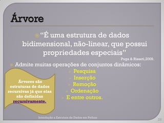  “É
             uma estrutura de dados
      bidimensional, não-linear, que possui
           propriedades especiais”
                                                         Puga & Risseti,2009.
   Admite muitas operações de conjuntos dinâmicos:
                           Pesquisa
                           Inserção
     Árvores são
 estruturas de dados       Remoção
recursivas já que elas    Ordenação
    são definidas       E entre outros.
  recursivamente.


             Introdução a Estrutura de Dados em Python
                                                                                28
 
