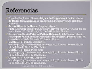    Puga Sandra,Risseti Gerson.Lógica de Programação e Estruturas
    de Dados Com aplicações em Java.Ed. Person Prentice Hall,2009,
    2ªedicão.
   Árvore Binária de Busca. Disponível em :
    <http://pt.wikipedia.org/wiki/%C3%81rvore_bin%C3%A1ria_de_bu
    sca >Acesso No dia 17 de Julho de 2012 ás 14h:58min.
   Rossum Van Guido.Tutorial Python Release 2.4.2.Disponivel em:
    <www.python.org.br/wiki/DocumentacaoPython?...python24.pdf>A
    cesso No dia 13 de Julho de 2012 ás 9h:10min.
   Capitulo 18 : Pilhas. Disponível
    em:<http://py.franciscosouza.net/capitulo_18.html>. Acesso No dia
    17 de Julho de 2012 ás 15h:10min.
   Capitulo 19 : Filas. Disponível
    em:<http://py.franciscosouza.net/capitulo_19.html>. Acesso No dia
    17 de Julho de 2012 ás 15h:00min.
   Capitulo 20 : Árvores. Disponível
    em:<http://py.franciscosouza.net/capitulo_20.html>. Acesso No dia
    17 de Julho de 2012 ás 15h:20min.
              Introdução a Estrutura de Dados em Python
                                                                        33
 