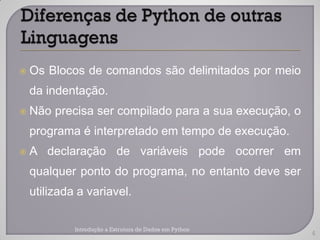    Os Blocos de comandos são delimitados por meio
    da indentação.
   Não precisa ser compilado para a sua execução, o
    programa é interpretado em tempo de execução.
   A declaração de variáveis pode ocorrer em
    qualquer ponto do programa, no entanto deve ser
    utilizada a variavel.

             Introdução a Estrutura de Dados em Python
                                                         4
 
