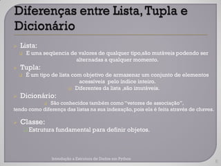    Lista:
        E uma seqüencia de valores de qualquer tipo,são mutáveis podendo ser
                           alternadas a qualquer momento.
   Tupla:
       É um tipo de lista com objetivo de armazenar um conjunto de elementos
                             acessíveis pelo índice inteiro.
                          Diferentes da lista ,são imutáveis.

   Dicionário:
              São conhecidos também como “vetores de associação”,
               
tendo como diferença das listas na sua indexação, pois ela é feita através de chaves.

   Classe:
         Estrutura fundamental para definir objetos.




                   Introdução a Estrutura de Dados em Python
                                                                                        6
 