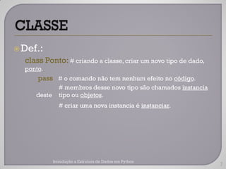  Def.:
  class Ponto: # criando a classe, criar um novo tipo de dado,
  ponto.
      pass # o comando não tem nenhum efeito no código.
                # membros desse novo tipo são chamados instancia
     deste      tipo ou objetos.
                # criar uma nova instancia é instanciar.




             Introdução a Estrutura de Dados em Python
                                                                   7
 