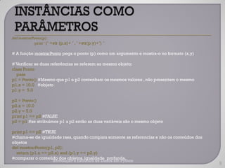def mostrarPonto(p):
            print „ („ +str (p.x)+ ‟ , ‟ +str(p.y)+‟) ‟

# A função mostrarPonto pega o ponto (p) como um argumento e mostra-o no formato (x,y)

# Verificar se duas referências se referem ao mesmo objeto:
class Ponto:
  pass
p1 = Ponto() #Mesmo que p1 e p2 contenham os mesmos valores , não presentam o mesmo
p1.x = 10.0 #objeto
p1.y = 5.0

p2 = Ponto()
p2.x = 10.0
p2.y = 5.0
print p1 == p2 #FALSE
p2 = p1 #se atribuímos p1 a p2 então as duas variáveis são o mesmo objeto

print p1 == p2 #TRUE
#chama-se de igualdade rasa, quando compara somente as referencias e não os conteúdos dos
objetos
def mostrarPonto(p1, p2):
  return (p1.x == p2.x) and (p1.y == p2.y)
#comparar o conteúdo dos objetos, igualdade profunda.
                        Introdução a Estrutura de Dados em Python
                                                                                            9
 