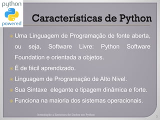    Uma Linguagem de Programação de fonte aberta,
    ou   seja,     Software              Livre:         Python   Software
    Foundation e orientada a objetos.
   É de fácil aprendizado.
   Linguagem de Programação de Alto Nivel.
   Sua Sintaxe elegante e tipagem dinâmica e forte.
   Funciona na maioria dos sistemas operacionais.

            Introdução a Estrutura de Dados em Python
                                                                            3
 