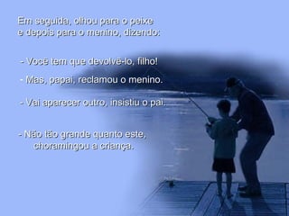 Em seguida, olhou para o peixeEm seguida, olhou para o peixe
e depois para o menino, dizendo:e depois para o menino, dizendo:
- Você tem que devolvê-lo, filho!- Você tem que devolvê-lo, filho!
- Mas, papai, reclamou o menino.Mas, papai, reclamou o menino.
- Vai aparecer outro, insistiu o pai.- Vai aparecer outro, insistiu o pai.
- Não tão grande quanto este,- Não tão grande quanto este,
choramingou a criança.choramingou a criança.
 