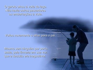 O garoto olhou à volta do lago.O garoto olhou à volta do lago.
Não havia outros pescadoresNão havia outros pescadores
ou embarcações à vista.ou embarcações à vista.
Voltou novamente o olhar para o pai.Voltou novamente o olhar para o pai.
Mesmo sem ninguém por perto,Mesmo sem ninguém por perto,
sabia, pela firmeza em sua voz,sabia, pela firmeza em sua voz,
que a decisão era inegociável.que a decisão era inegociável.
 
