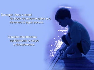 Devagar, tirou o anzolDevagar, tirou o anzol
da boca do enorme peixe e oda boca do enorme peixe e o
devolveu à água escura.devolveu à água escura.
O peixe movimentouO peixe movimentou
rapidamente o corporapidamente o corpo
e desapareceu.e desapareceu.
 