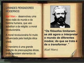 GRANDES PENSADORESGRANDES PENSADORES
MODERNOS:MODERNOS:
Karl Marx - desenvolveu uma
nova visão do mundo e da
história humana, que veio
substituir a da religião: a moral
revolucionária.
A moral revolucionária foi muito
influenciada pela tradição ética
cristã.
O marxismo é uma grande
tradição de preocupações éticas,
onde persistem elementos do
cristianismo.
“Os filósofos limitaram-
se até agora a interpretar
o mundo de diferentes
modos; do que se trata é
de o transformar .”
(Karl Marx)
 