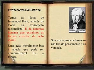 CONTEMPORANEAMENTE:CONTEMPORANEAMENTE:
Temos as idéias de
Immanuel Kant, através da
teoria da Concepção
racionalista: É da natureza
humana que extraímos as
formas corretas da ação
moral.
Uma ação moralmente boa
é aquela que pode ser
universalizável. Ex.: a
tortura.
Sua teoria procura basear-se
nas leis do pensamento e da
vontade.
 