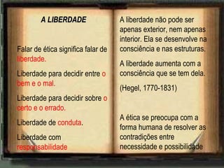 A LIBERDADEA LIBERDADE
Falar de ética significa falar de
liberdade.
Liberdade para decidir entre o
bem e o mal.
Liberdade para decidir sobre o
certo e o errado.
Liberdade de conduta.
Liberdade com
responsabilidade
A liberdade não pode ser
apenas exterior, nem apenas
interior. Ela se desenvolve na
consciência e nas estruturas.
A liberdade aumenta com a
consciência que se tem dela.
(Hegel, 1770-1831)
A ética se preocupa com a
forma humana de resolver as
contradições entre
necessidade e possibilidade
 