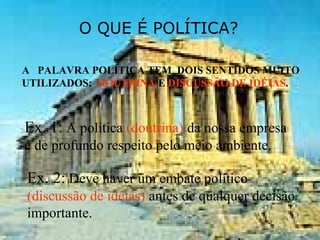 O QUE É POLÍTICA?
A PALAVRA POLÍTICA TEM DOIS SENTIDOS MUITO
UTILIZADOS: DOUTRINA E DISCUSSÃO DE IDÉIAS.
Ex. 1: A política (doutrina) da nossa empresa
é de profundo respeito pelo meio ambiente.
Ex. 2: Deve haver um embate político
(discussão de idéias) antes de qualquer decisão
importante.
 