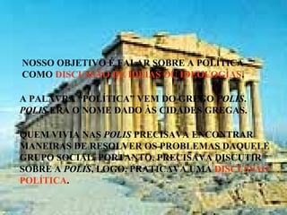 NOSSO OBJETIVO É FALAR SOBRE A POLÍTICA
COMO DISCUSSÃO DE IDÉIAS OU IDEOLOGIAS.
A PALAVRA “POLÍTICA” VEM DO GREGO POLIS.
POLIS ERA O NOME DADO ÀS CIDADES GREGAS.
QUEM VIVIA NAS POLIS PRECISAVA ENCONTRAR
MANEIRAS DE RESOLVER OS PROBLEMAS DAQUELE
GRUPO SOCIAL, PORTANTO, PRECISAVA DISCUTIR
SOBRE A POLIS, LOGO, PRATICAVA UMA DISCUSSÃO
POLÍTICA.
 