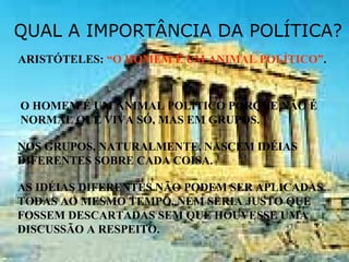 QUAL A IMPORTÂNCIA DA POLÍTICA?
ARISTÓTELES: “O HOMEM É UM ANIMAL POLÍTICO”.
O HOMEM É UM ANIMAL POLÍTICO PORQUE NÃO É
NORMAL QUE VIVA SÓ, MAS EM GRUPOS.
NOS GRUPOS, NATURALMENTE, NASCEM IDÉIAS
DIFERENTES SOBRE CADA COISA.
AS IDÉIAS DIFERENTES NÃO PODEM SER APLICADAS
TODAS AO MESMO TEMPO, NEM SERIA JUSTO QUE
FOSSEM DESCARTADAS SEM QUE HOUVESSE UMA
DISCUSSÃO A RESPEITO.
 