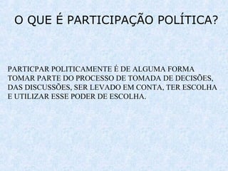 O QUE É PARTICIPAÇÃO POLÍTICA?
PARTICPAR POLITICAMENTE É DE ALGUMA FORMA
TOMAR PARTE DO PROCESSO DE TOMADA DE DECISÕES,
DAS DISCUSSÕES, SER LEVADO EM CONTA, TER ESCOLHA
E UTILIZAR ESSE PODER DE ESCOLHA.
 
