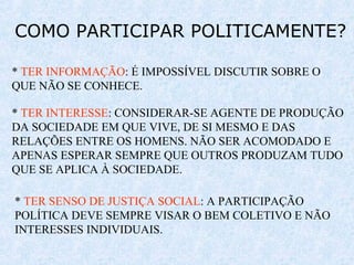 COMO PARTICIPAR POLITICAMENTE?
* TER INFORMAÇÃO: É IMPOSSÍVEL DISCUTIR SOBRE O
QUE NÃO SE CONHECE.
* TER INTERESSE: CONSIDERAR-SE AGENTE DE PRODUÇÃO
DA SOCIEDADE EM QUE VIVE, DE SI MESMO E DAS
RELAÇÕES ENTRE OS HOMENS. NÃO SER ACOMODADO E
APENAS ESPERAR SEMPRE QUE OUTROS PRODUZAM TUDO
QUE SE APLICA À SOCIEDADE.
* TER SENSO DE JUSTIÇA SOCIAL: A PARTICIPAÇÃO
POLÍTICA DEVE SEMPRE VISAR O BEM COLETIVO E NÃO
INTERESSES INDIVIDUAIS.
 