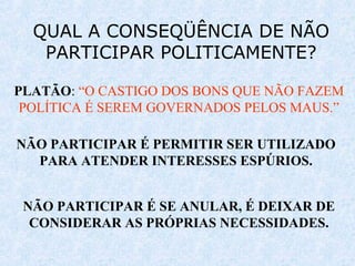 QUAL A CONSEQÜÊNCIA DE NÃO
PARTICIPAR POLITICAMENTE?
PLATÃO: “O CASTIGO DOS BONS QUE NÃO FAZEM
POLÍTICA É SEREM GOVERNADOS PELOS MAUS.”
NÃO PARTICIPAR É PERMITIR SER UTILIZADO
PARA ATENDER INTERESSES ESPÚRIOS.
NÃO PARTICIPAR É SE ANULAR, É DEIXAR DE
CONSIDERAR AS PRÓPRIAS NECESSIDADES.
 