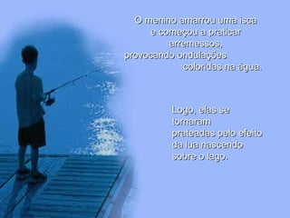 O menino amarrou uma iscaO menino amarrou uma isca
e começou a praticare começou a praticar
arremessos,arremessos,
provocando ondulaçõesprovocando ondulações
coloridas na água.coloridas na água.
Logo, elas seLogo, elas se
tornaramtornaram
prateadas pelo efeitoprateadas pelo efeito
da lua nascendoda lua nascendo
sobre o lago.sobre o lago.
 