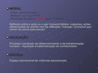 MORAL Grego - povo pensante Romano – povo guerreiro  Etimologia da palavra:  Mores  (agir / costume) Reflexão sobre a ação ou o agir humano(hábitos, costumes, ações diferenciadas de acordo com as reflexões / crenças / princípios que variam de povos para povos) EDUCAÇÃO Processo inacabado de desenvolvimento e de transformação  humana – Aquisição e sistematização do conhecimento ESCOLA Espaço educacional de vivências educacionais 