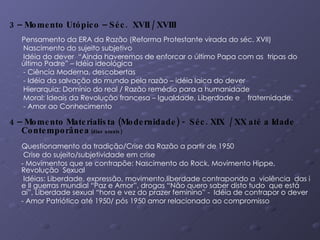 3 – Momento Utópico – Séc.  XVII / XVIII Pensamento da ERA da Razão (Reforma Protestante virada do séc. XVII)  Nascimento do sujeito subjetivo Idéia do dever  “Ainda haveremos de enforcar o último Papa com as  tripas do último Padre” – Idéia ideológica - Ciência Moderna, descobertas - Idéia da salvação do mundo pela razão – idéia laica do dever Hierarquia: Domínio do real / Razão remédio para a humanidade  Moral: Ideais da Revolução francesa – Igualdade, Liberdade e  fraternidade.  - Amor ao Conhecimento 4 – Momento Materialista (Modernidade) -  Séc. XIX  / XX até a Idade Contemporânea  (dias atuais) Questionamento da tradição/Crise da Razão a partir de 1950 Crise do sujeito/subjetividade em crise - Movimentos que se contrapõe: Nascimento do Rock, Movimento Hippe, Revolução  Sexual Idéias: Liberdade, expressão, movimento,liberdade contrapondo a  violência  das i e II guerras mundial “Paz e Amor”, drogas “Não quero saber disto tudo  que está aí”, Liberdade sexual “hora e vez do prazer feminino” -  Idéia de contrapor o dever - Amor Patriótico até 1950/ pós 1950 amor relacionado ao compromisso 
