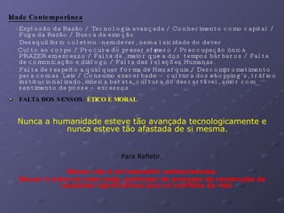 Idade Contemporânea   - Explosão da Razão / Tecnologia avançada / Conhecimento como capital / Fuga da Razão / Busca da emoção Desequilíbrio coletivo - nem dever, nem a laicidade do dever Culto ao corpo / Procura do prazer efêmero / Preocupação única PRAZER em excesso / Falta de  maior que a dos  tempos bárbaros / Falta de comunicação e diálogo / Falta das relações Humanas. Falta de respeito a qualquer forma de Hierarquia / Descomprometimento para com as  Leis / Consumo exacerbado – cultura dos shopping’s, tráfico institucionalizado, música barata, cultura do descartável, amor com  sentimento de posse – excessos  FALTA DOS SENSOS:  ÉTICO E MORAL Nunca a humanidade esteve tão avançada tecnologicamente e nunca esteve tão afastada de si mesma. Para Refletir: Educar não é só transmitir conhecimentos. Educar é antes de mais nada, participar do processo de construção de respostas significativas para os conflitos da vida . 
