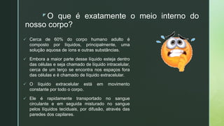 z O que é exatamente o meio interno do
nosso corpo?
 Cerca de 60% do corpo humano adulto é
composto por líquidos, principalmente, uma
solução aquosa de íons e outras substâncias.
 Embora a maior parte desse líquido esteja dentro
das células e seja chamado de líquido intracelular,
cerca de um terço se encontra nos espaços fora
das células e é chamado de líquido extracelular.
 O líquido extracelular está em movimento
constante por todo o corpo.
 Ele é rapidamente transportado no sangue
circulante e em seguida misturado no sangue
pelos líquidos teciduais, por difusão, através das
paredes dos capilares.
 