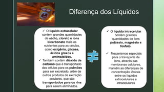 z
Diferença dos Líquidos
 O líquido extracelular
contém grandes quantidades
de sódio, cloreto e íons
bicarbonato mais os
nutrientes para as células,
como oxigênio, glicose,
ácidos graxos e
aminoácidos.
 Também contém dióxido de
carbono que é transportado
das células para os pulmões
para ser excretado, além de
outros produtos de excreção
celulares, que são
transportados para os rins
para serem eliminados.
 O líquido intracelular
contém grandes
quantidades de íons
potássio, magnésio e
fosfato.
 Mecanismos especiais
para o transporte de
íons, através das
membranas celulares,
mantêm as diferenças de
concentração iônicas
entre os líquidos
extracelulares e
intracelulares
 