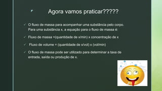 z Agora vamos praticar?????
 O fluxo de massa para acompanhar uma substância pelo corpo.
Para uma substância x, a equação para o fluxo de massa é:
 Fluxo de massa =(quantidade de x/min) x concentração de x
 Fluxo de volume = (quantidade de x/vol) x (vol/min)
 O fluxo de massa pode ser utilizado para determinar a taxa de
entrada, saída ou produção de x.
 