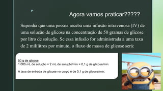 z
Agora vamos praticar?????
Suponha que uma pessoa receba uma infusão intravenosa (IV) de
uma solução de glicose na concentração de 50 gramas de glicose
por litro de solução. Se essa infusão for administrada a uma taxa
de 2 mililitros por minuto, o fluxo de massa de glicose será:
50 g de glicose
1.000 mL de solução = 2 mL de solução/min = 0,1 g de glicose/min
A taxa de entrada de glicose no corpo é de 0,1 g de glicose/min.
 