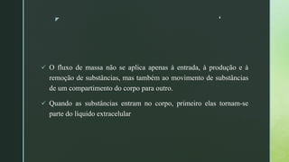 z ‘
 O fluxo de massa não se aplica apenas à entrada, à produção e à
remoção de substâncias, mas também ao movimento de substâncias
de um compartimento do corpo para outro.
 Quando as substâncias entram no corpo, primeiro elas tornam-se
parte do líquido extracelular
 